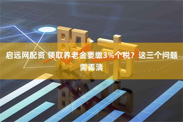 启远网配资 领取养老金要缴3%个税？这三个问题需弄清
