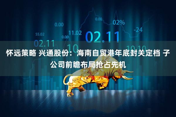 怀远策略 兴通股份：海南自贸港年底封关定档 子公司前瞻布局抢占先机