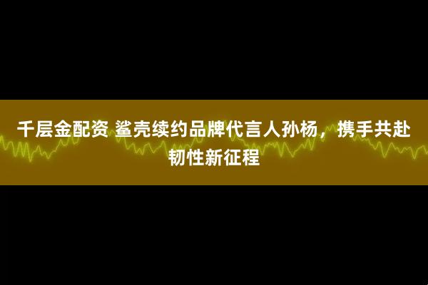 千层金配资 鲨壳续约品牌代言人孙杨，携手共赴韧性新征程