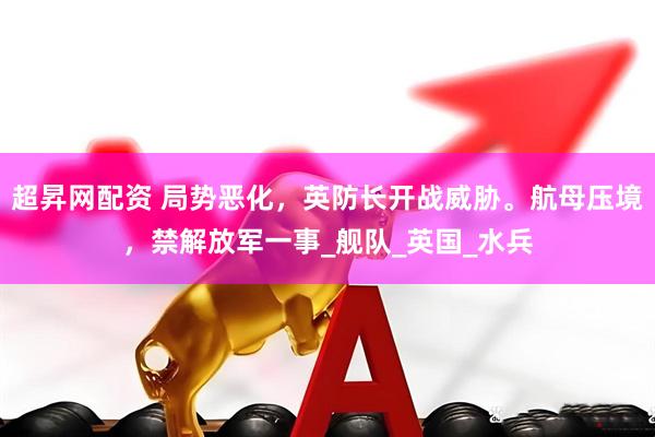 超昇网配资 局势恶化，英防长开战威胁。航母压境，禁解放军一事_舰队_英国_水兵