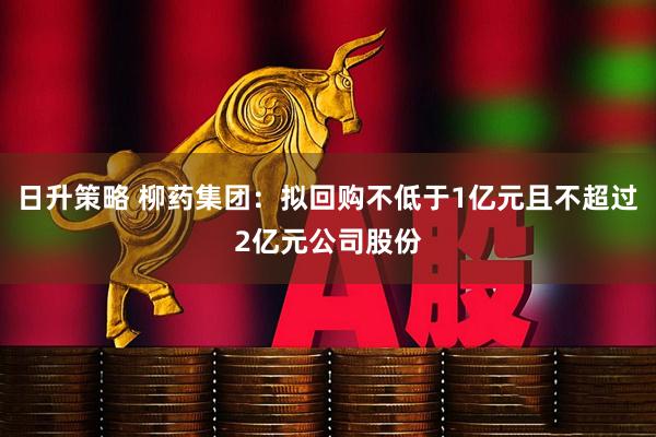 日升策略 柳药集团：拟回购不低于1亿元且不超过2亿元公司股份