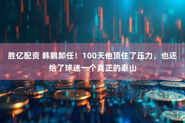 胜亿配资 韩鹏卸任！100天他顶住了压力，也还给了球迷一个真正的泰山