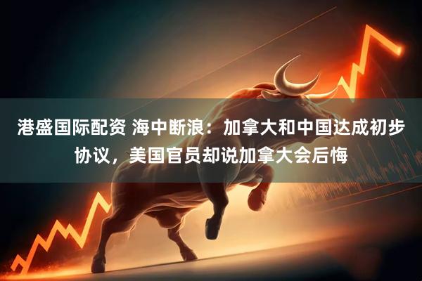 港盛国际配资 海中断浪：加拿大和中国达成初步协议，美国官员却说加拿大会后悔