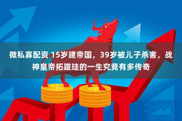 微私寡配资 15岁建帝国，39岁被儿子杀害，战神皇帝拓跋珪的一生究竟有多传奇