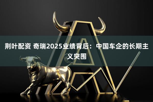 荆叶配资 奇瑞2025业绩背后：中国车企的长期主义突围