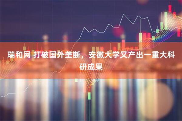 瑞和网 打破国外垄断，安徽大学又产出一重大科研成果