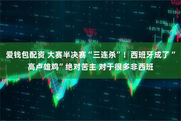 爱钱包配资 大赛半决赛“三连杀”！西班牙成了“高卢雄鸡”绝对苦主 对于很多非西班