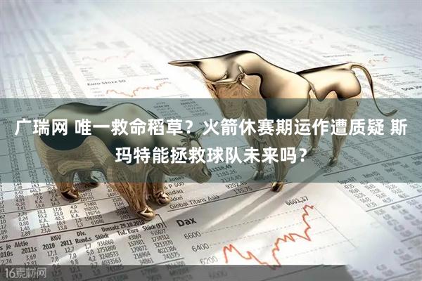 广瑞网 唯一救命稻草？火箭休赛期运作遭质疑 斯玛特能拯救球队未来吗？